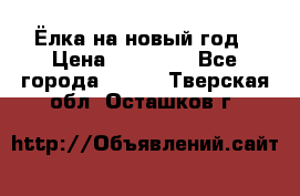 Ёлка на новый год › Цена ­ 30 000 - Все города  »    . Тверская обл.,Осташков г.